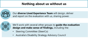 Nothing about us without us Our diverse lived experience team will design, deliver and report on the evaluation with us, sharing power. We'll work with other groups to guide the evaluation design and make sense of findings, including the: - Steering Committee (SteerCo) - Australia's Disability Strategy Advisory Council 